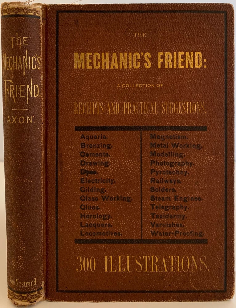 Item #636 The Mechanic’s Friend; A Collection of Receipts and Practical Suggestions Relating to Aquaria, Bronzing, Cements, Drawing, Dyes, Electricity, Gilding, Glass-Working, Glues, Horology, Lacquers, Locomotives, Magnetism, Metal-Working, Modelling, Photography, Pyrotechny, Railways, Solders, Steam-Engine, Telegraphy, Taxidermy, Varnishes, Waterproofing, and Miscellaneous Tools, Instruments, Machines, and Processes Connected with the Chemical and Mechanical Arts. William E. AXON.
